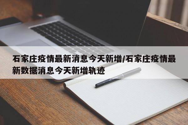石家庄疫情最新消息今天新增/石家庄疫情最新数据消息今天新增轨迹