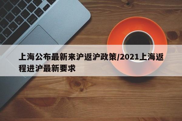 上海公布最新来沪返沪政策/2021上海返程进沪最新要求