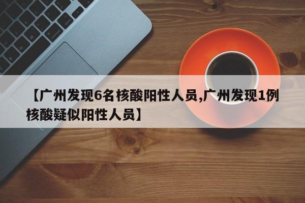 【广州发现6名核酸阳性人员,广州发现1例核酸疑似阳性人员】