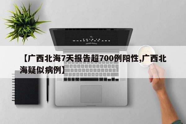 【广西北海7天报告超700例阳性,广西北海疑似病例】