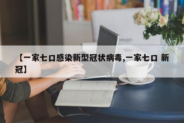 【一家七口感染新型冠状病毒,一家七口 新冠】