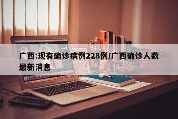 广西:现有确诊病例228例/广西确诊人数最新消息