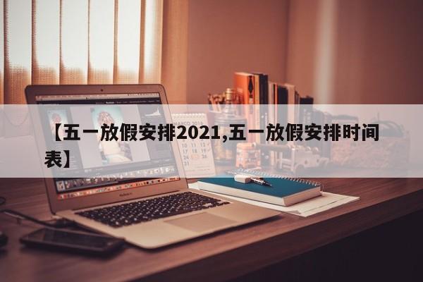 【五一放假安排2021,五一放假安排时间表】