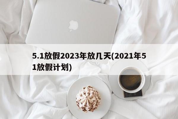5.1放假2023年放几天(2021年51放假计划)