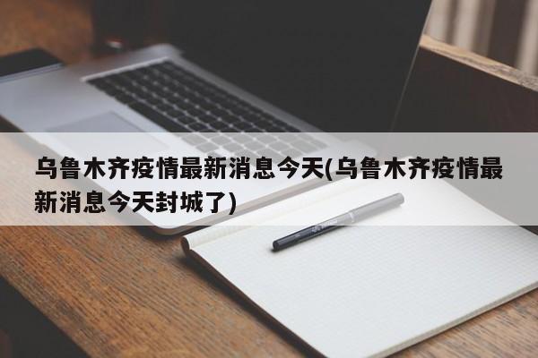 乌鲁木齐疫情最新消息今天(乌鲁木齐疫情最新消息今天封城了)