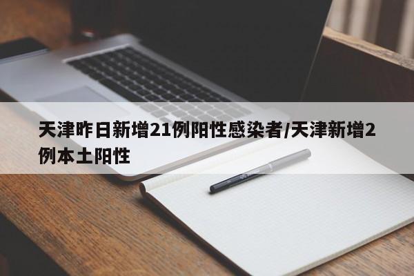 天津昨日新增21例阳性感染者/天津新增2例本土阳性