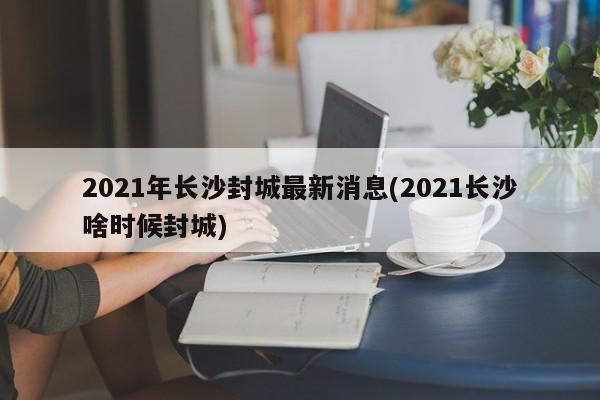 2021年长沙封城最新消息(2021长沙啥时候封城)