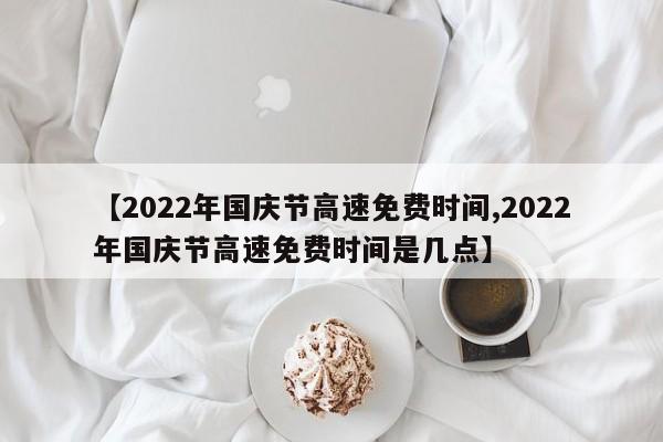 【2022年国庆节高速免费时间,2022年国庆节高速免费时间是几点】