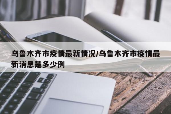 乌鲁木齐市疫情最新情况/乌鲁木齐市疫情最新消息是多少例
