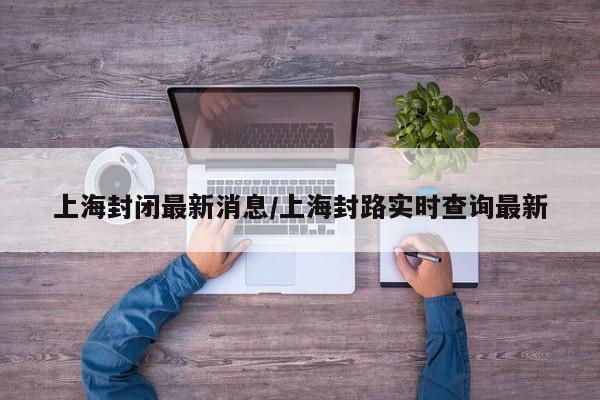 上海封闭最新消息/上海封路实时查询最新