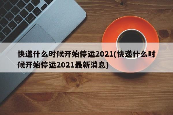 快递什么时候开始停运2021(快递什么时候开始停运2021最新消息)