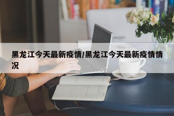 黑龙江今天最新疫情/黑龙江今天最新疫情情况