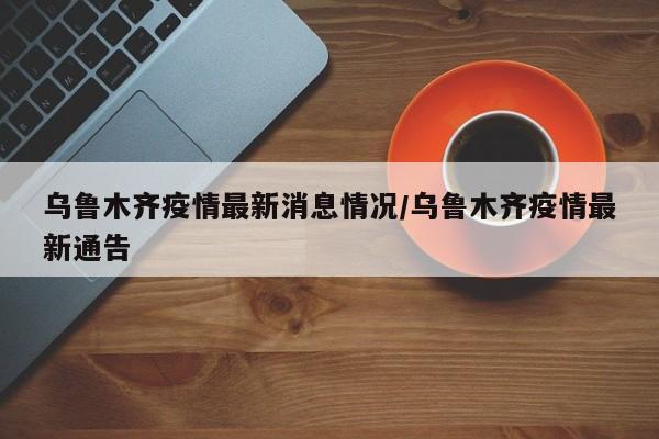 乌鲁木齐疫情最新消息情况/乌鲁木齐疫情最新通告