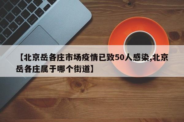 【北京岳各庄市场疫情已致50人感染,北京岳各庄属于哪个街道】