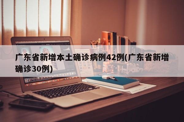 广东省新增本土确诊病例42例(广东省新增确诊30例)