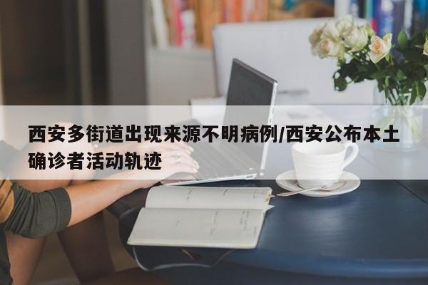 西安多街道出现来源不明病例/西安公布本土确诊者活动轨迹