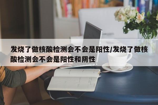 发烧了做核酸检测会不会是阳性/发烧了做核酸检测会不会是阳性和阴性