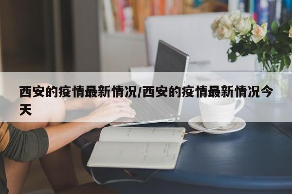 西安的疫情最新情况/西安的疫情最新情况今天