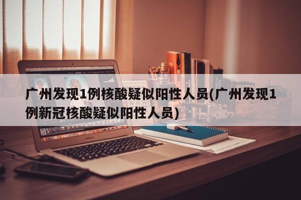 广州发现1例核酸疑似阳性人员(广州发现1例新冠核酸疑似阳性人员)