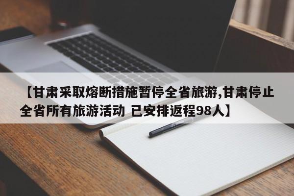 【甘肃采取熔断措施暂停全省旅游,甘肃停止全省所有旅游活动 已安排返程98人】