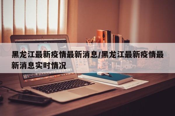 黑龙江最新疫情最新消息/黑龙江最新疫情最新消息实时情况