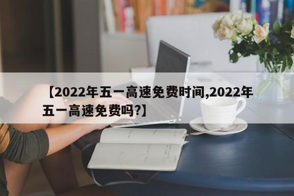 【2022年五一高速免费时间,2022年五一高速免费吗?】