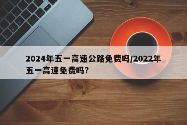 2024年五一高速公路免费吗/2022年五一高速免费吗?