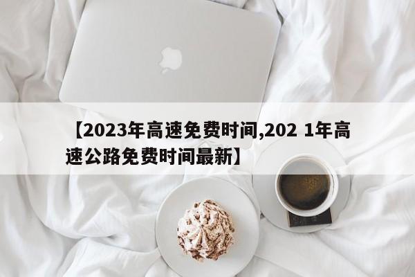 【2023年高速免费时间,202 1年高速公路免费时间最新】