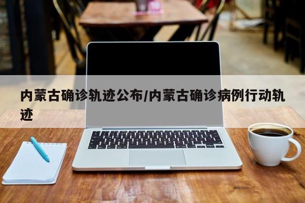 内蒙古确诊轨迹公布/内蒙古确诊病例行动轨迹