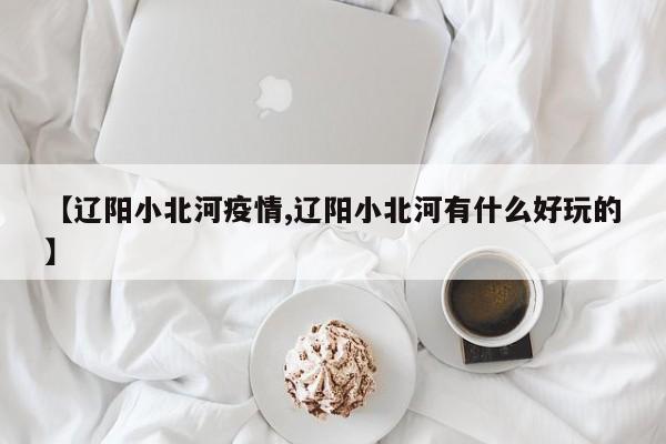 【辽阳小北河疫情,辽阳小北河有什么好玩的】