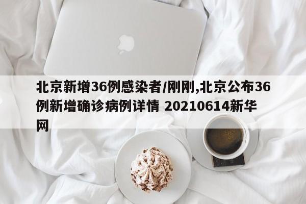 北京新增36例感染者/刚刚,北京公布36例新增确诊病例详情 20210614新华网