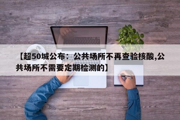 【超50城公布：公共场所不再查验核酸,公共场所不需要定期检测的】