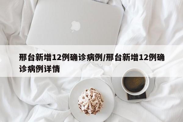 邢台新增12例确诊病例/邢台新增12例确诊病例详情