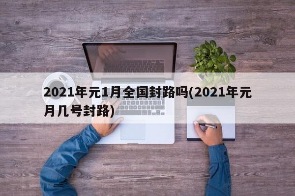 2021年元1月全国封路吗(2021年元月几号封路)