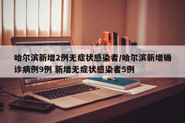 哈尔滨新增2例无症状感染者/哈尔滨新增确诊病例9例 新增无症状感染者5例