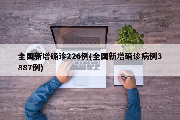 全国新增确诊226例(全国新增确诊病例3887例)