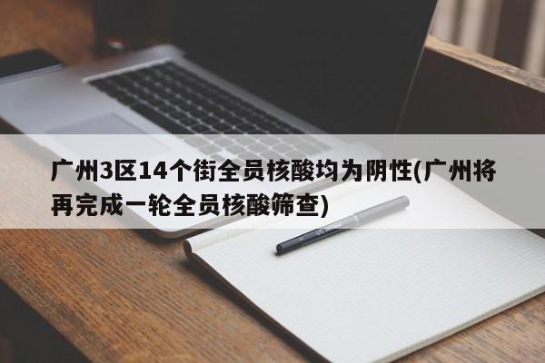 广州3区14个街全员核酸均为阴性(广州将再完成一轮全员核酸筛查)