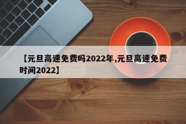 【元旦高速免费吗2022年,元旦高速免费时间2022】