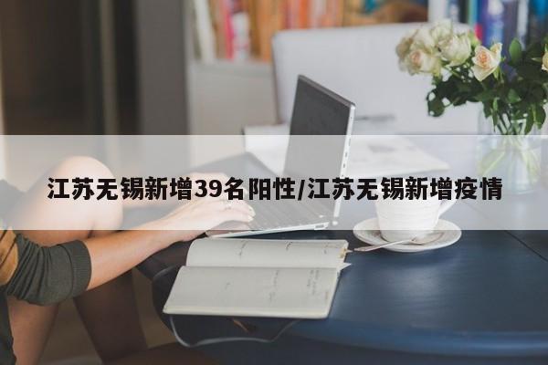 江苏无锡新增39名阳性/江苏无锡新增疫情