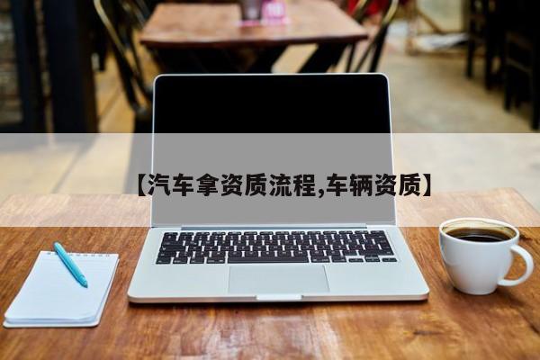【汽车拿资质流程,车辆资质】