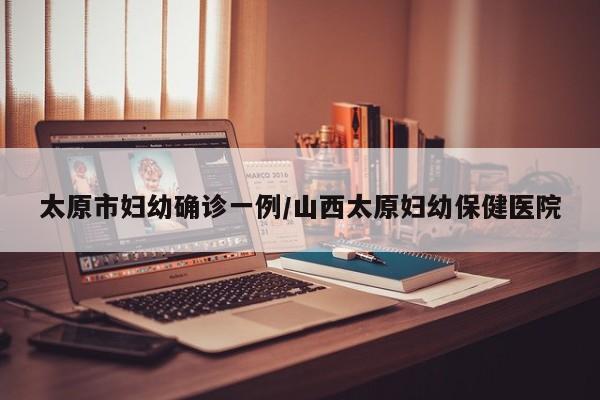 太原市妇幼确诊一例/山西太原妇幼保健医院