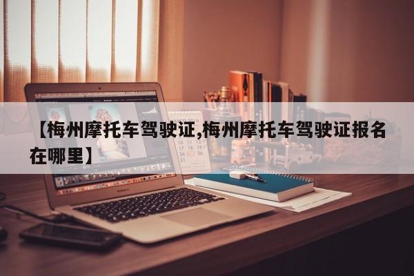 【梅州摩托车驾驶证,梅州摩托车驾驶证报名在哪里】