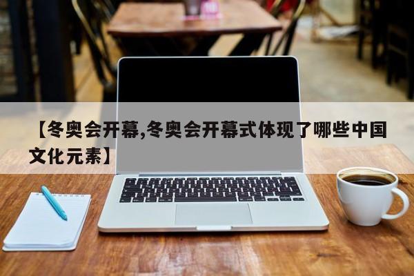【冬奥会开幕,冬奥会开幕式体现了哪些中国文化元素】