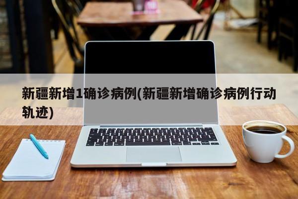 新疆新增1确诊病例(新疆新增确诊病例行动轨迹)
