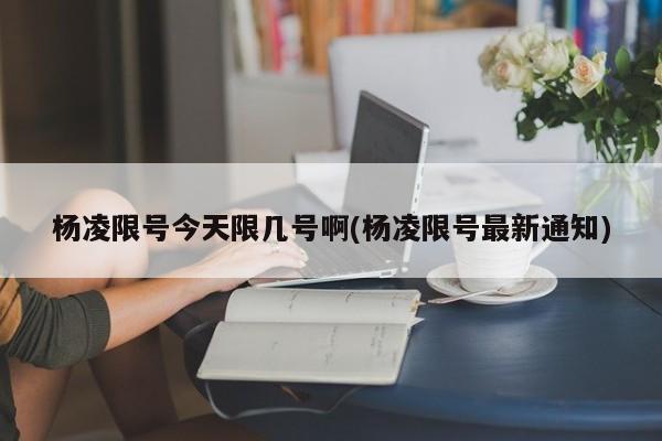 杨凌限号今天限几号啊(杨凌限号最新通知)