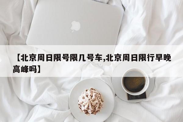 【北京周日限号限几号车,北京周日限行早晚高峰吗】