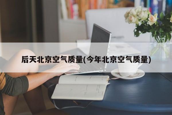 后天北京空气质量(今年北京空气质量)