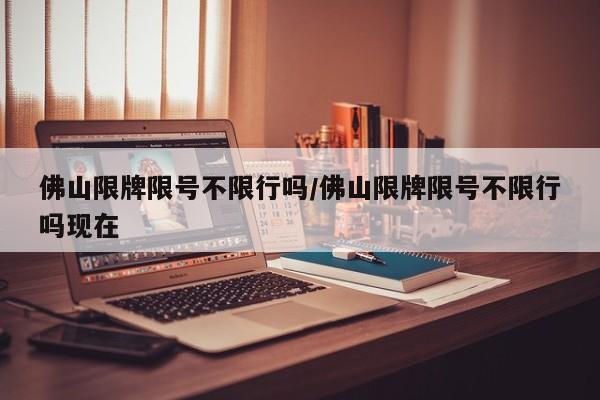 佛山限牌限号不限行吗/佛山限牌限号不限行吗现在