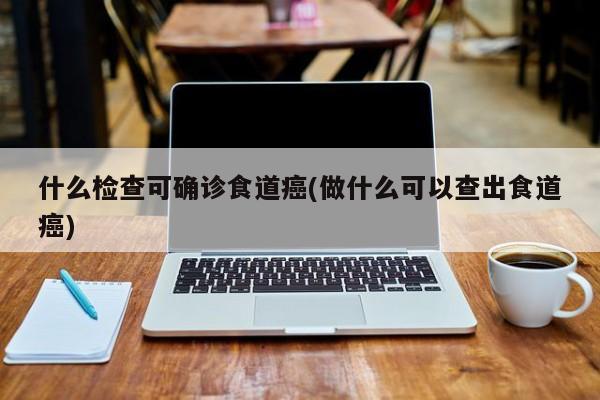 什么检查可确诊食道癌(做什么可以查出食道癌)
