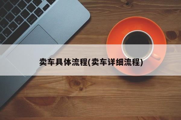 卖车具体流程(卖车详细流程)